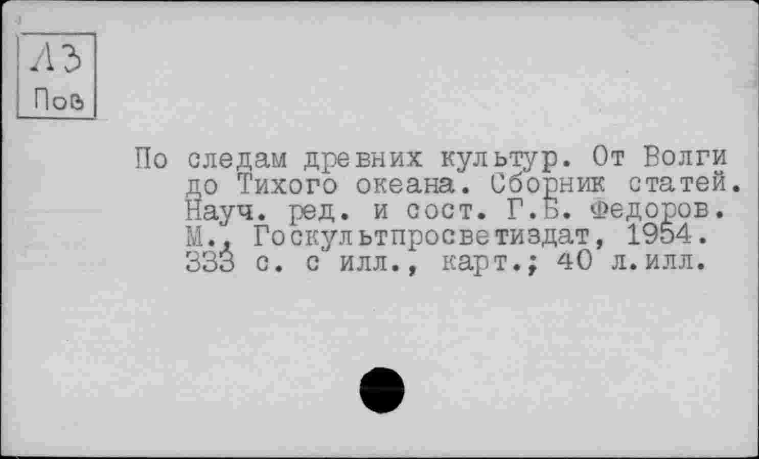 ﻿По следам древних культур. От Волги до Тихого океана. Сборник статей. Науч. ред. и сост. Г. Б. Федоров. М., Госкультпросветиздат, 1954. 333 с. с илл., карт.; 40 л.илл.